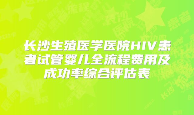 长沙生殖医学医院HIV患者试管婴儿全流程费用及成功率综合评估表