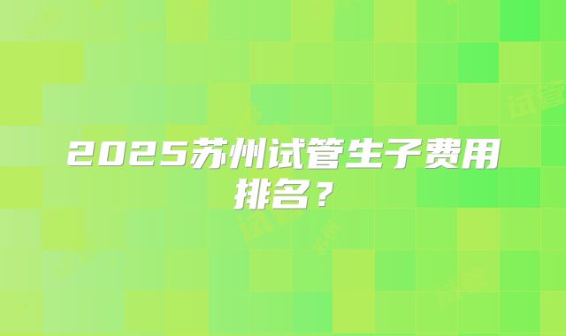 2025苏州试管生子费用排名？