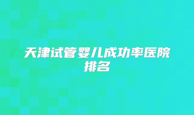 天津试管婴儿成功率医院排名