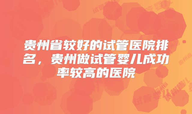 贵州省较好的试管医院排名，贵州做试管婴儿成功率较高的医院