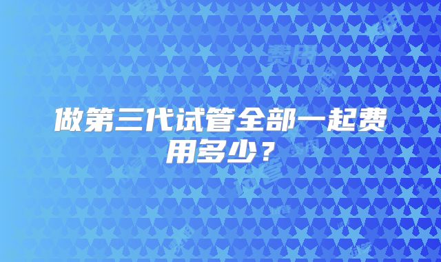 做第三代试管全部一起费用多少？