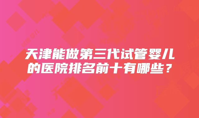 天津能做第三代试管婴儿的医院排名前十有哪些？