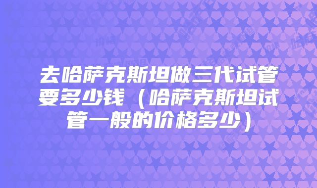 去哈萨克斯坦做三代试管要多少钱（哈萨克斯坦试管一般的价格多少）