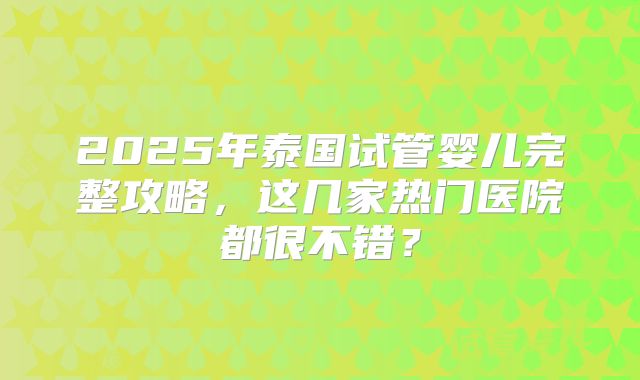 2025年泰国试管婴儿完整攻略,这几家热门医院都很不错?
