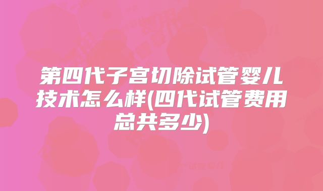 第四代子宫切除试管婴儿技术怎么样(四代试管费用总共多少)