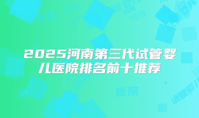 2025河南第三代试管婴儿医院排名前十推荐
