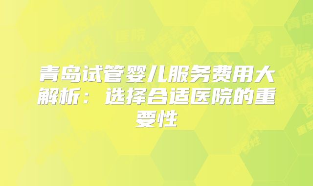 青岛试管婴儿服务费用大解析：选择合适医院的重要性