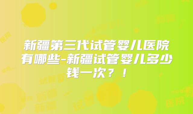 新疆第三代试管婴儿医院有哪些-新疆试管婴儿多少钱一次？！