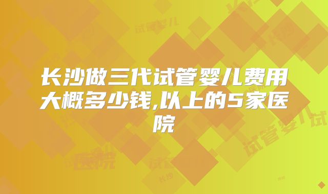 长沙做三代试管婴儿费用大概多少钱,以上的5家医院