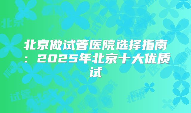 北京做试管医院选择指南：2025年北京十大优质试