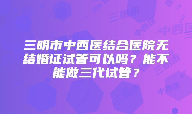 三明市中西医结合医院无结婚证试管可以吗?能不能做三代试管?