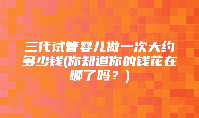 三代试管婴儿做一次大约多少钱(你知道你的钱花在哪了吗？)