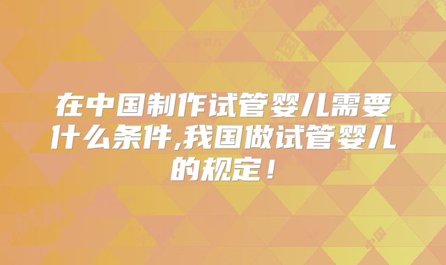 在中国制作试管婴儿需要什么条件,我国做试管婴儿的规定！