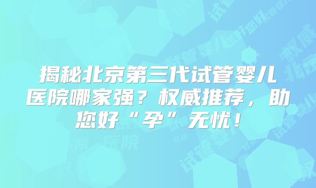 揭秘北京第三代试管婴儿医院哪家强?权威推荐,助您好“孕”无忧!