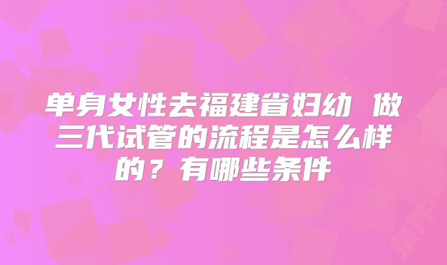 单身女性去福建省妇幼 做三代试管的流程是怎么样的?有哪些条件