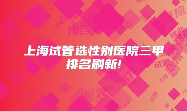 上海试管选性别医院三甲排名刷新!