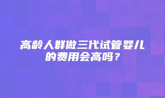 高龄人群做三代试管婴儿的费用会高吗？