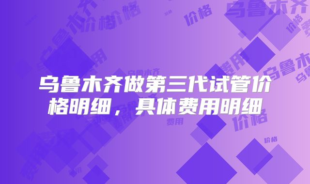 乌鲁木齐做第三代试管价格明细,具体费用明细