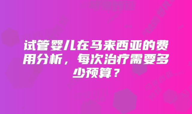 试管婴儿在马来西亚的费用分析，每次治疗需要多少预算？