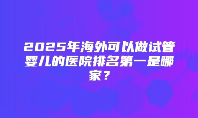 2025年海外可以做试管婴儿的医院排名第一是哪家?