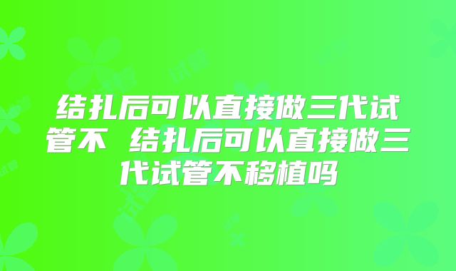 结扎后可以直接做三代试管不 结扎后可以直接做三代试管不移植吗