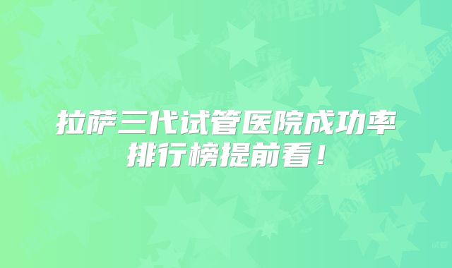 拉萨三代试管医院成功率排行榜提前看!