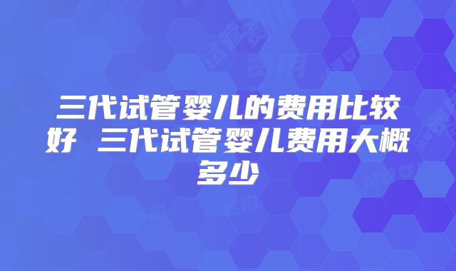 三代试管婴儿的费用比较好 三代试管婴儿费用大概多少