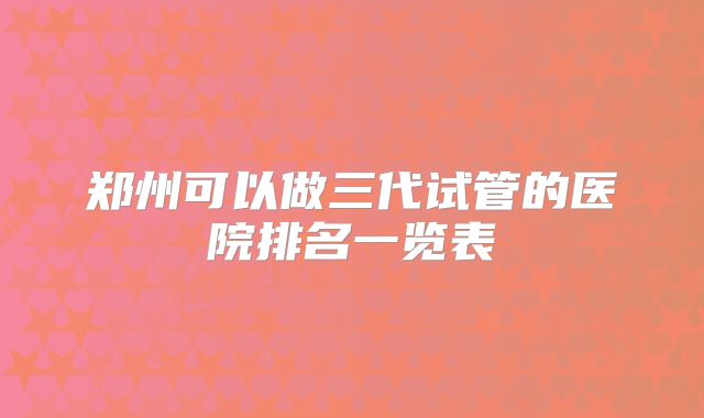 郑州可以做三代试管的医院排名一览表