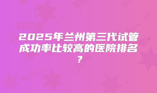 2025年兰州第三代试管成功率比较高的医院排名？