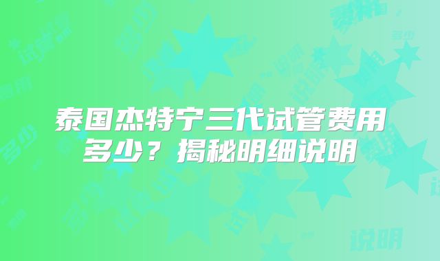 泰国杰特宁三代试管费用多少？揭秘明细说明