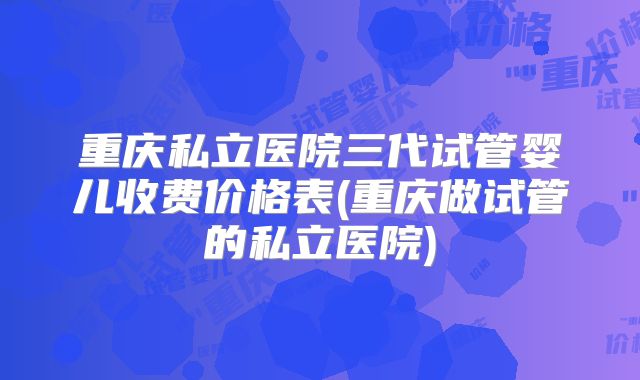 重庆私立医院三代试管婴儿收费价格表(重庆做试管的私立医院)