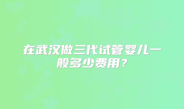 在武汉做三代试管婴儿一般多少费用？