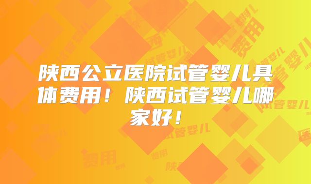 陕西公立医院试管婴儿具体费用!陕西试管婴儿哪家好!