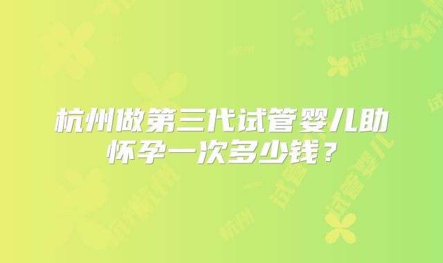 杭州做第三代试管婴儿助怀孕一次多少钱?
