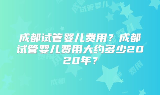 成都试管婴儿费用？成都试管婴儿费用大约多少2020年？