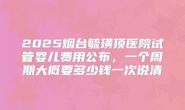 2025烟台毓璜顶医院试管婴儿费用公布，一个周期大概要多少钱一次说清