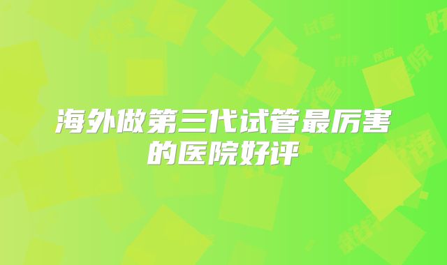 海外做第三代试管最厉害的医院好评