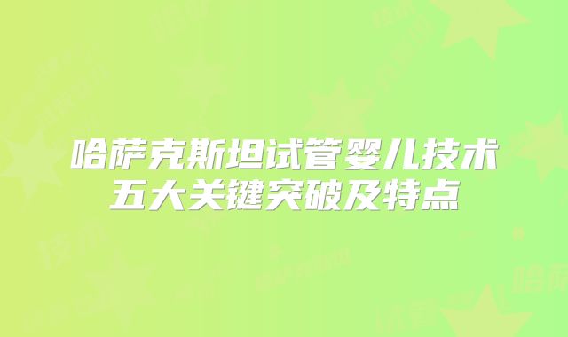 哈萨克斯坦试管婴儿技术五大关键突破及特点