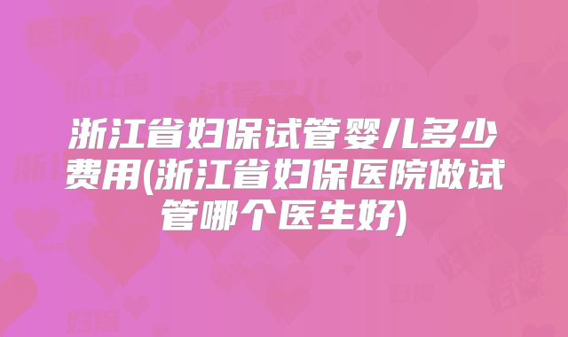 浙江省妇保试管婴儿多少费用(浙江省妇保医院做试管哪个医生好)