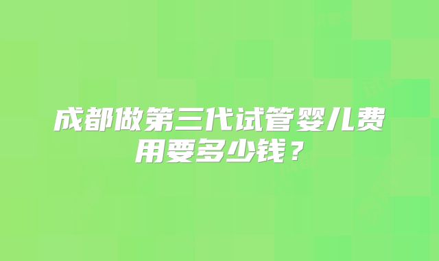 成都做第三代试管婴儿费用要多少钱？