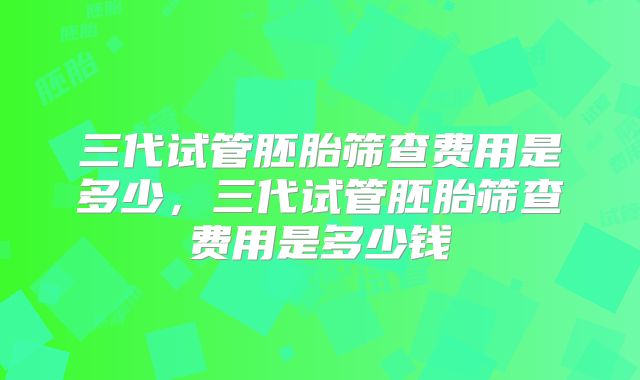 三代试管胚胎筛查费用是多少，三代试管胚胎筛查费用是多少钱