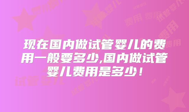 现在国内做试管婴儿的费用一般要多少,国内做试管婴儿费用是多少！