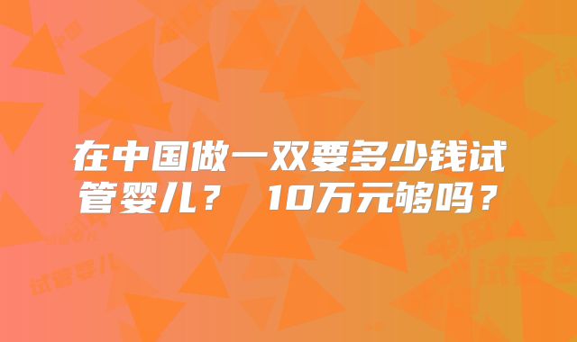 在中国做一双要多少钱试管婴儿? 10万元够吗?