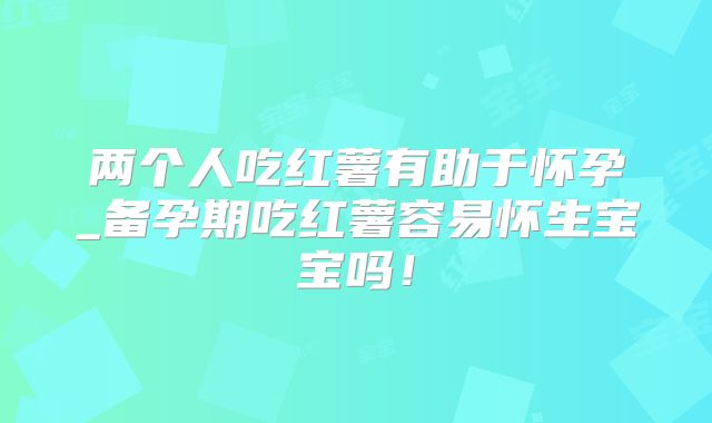 两个人吃红薯有助于怀孕_备孕期吃红薯容易怀生宝宝吗！