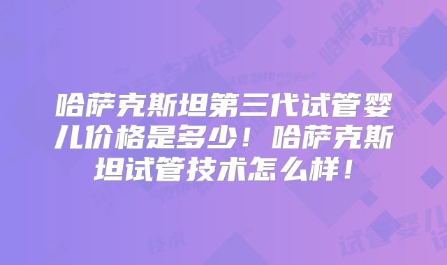 哈萨克斯坦第三代试管婴儿价格是多少！哈萨克斯坦试管技术怎么样！