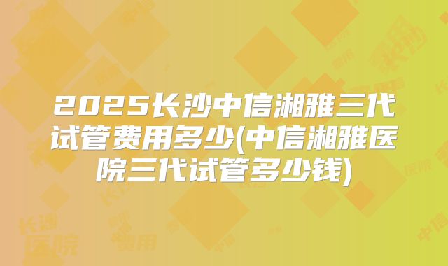 2025长沙中信湘雅三代试管费用多少(中信湘雅医院三代试管多少钱)