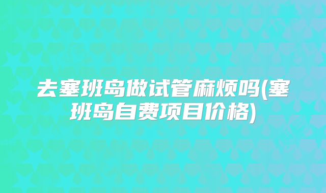 去塞班岛做试管麻烦吗(塞班岛自费项目价格)