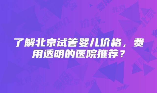 了解北京试管婴儿价格，费用透明的医院推荐？