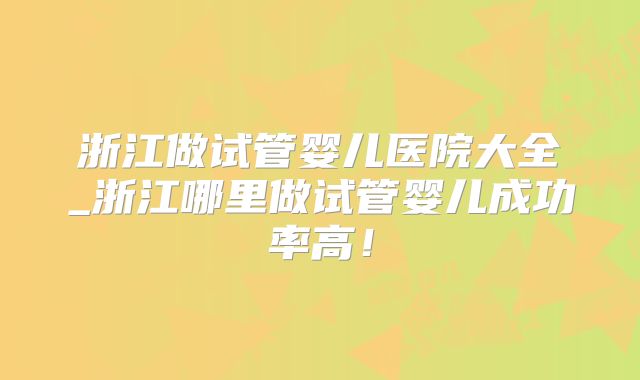 浙江做试管婴儿医院大全_浙江哪里做试管婴儿成功率高!
