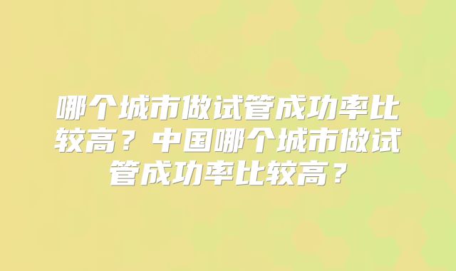 哪个城市做试管成功率比较高?中国哪个城市做试管成功率比较高?